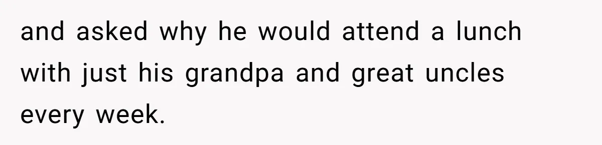 and asked why he would attend a lunch with just his grandpa and great uncles every week.
