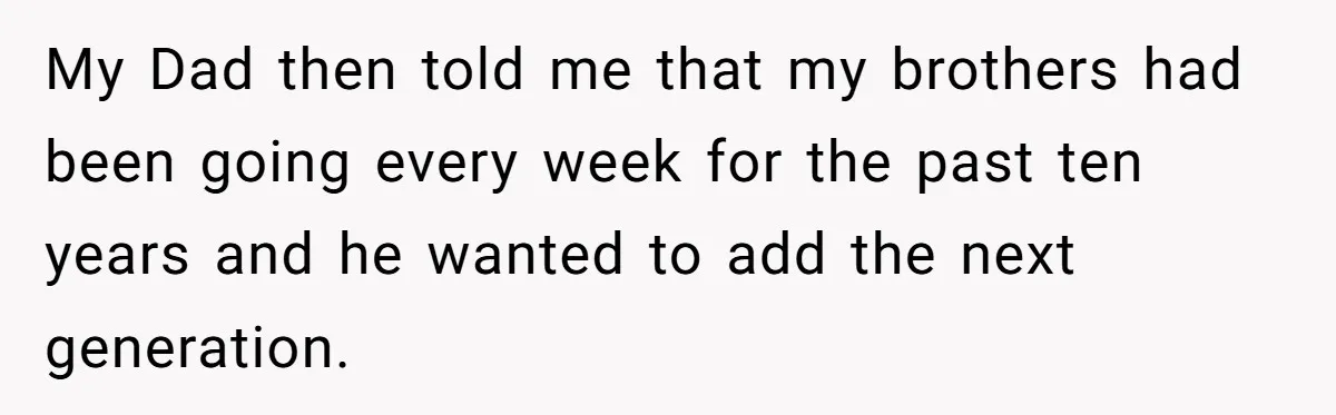 My Dad then told me that my brothers had been going every week for the past ten years and he wanted to add the next generation.