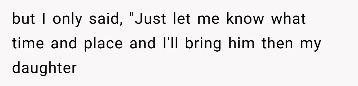but I only said, "Just let me know what time and place and I'll bring him then my daughter