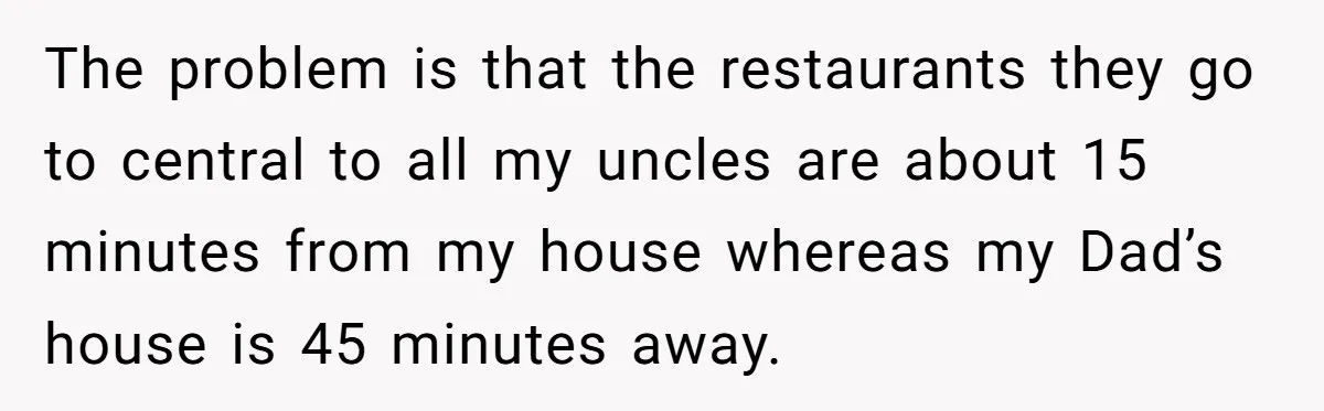 The problem is that the restaurants they go to central to all my uncles are about 15 minutes from my house whereas my Dad’s house is 45 minutes away.