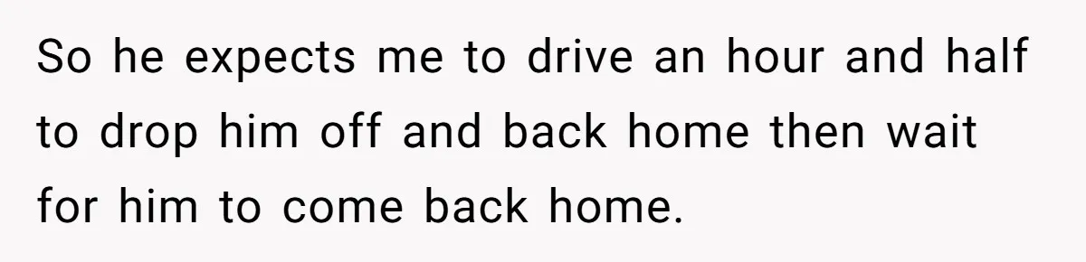 So he expects me to drive an hour and half to drop him off and back home then wait for him to come back home.