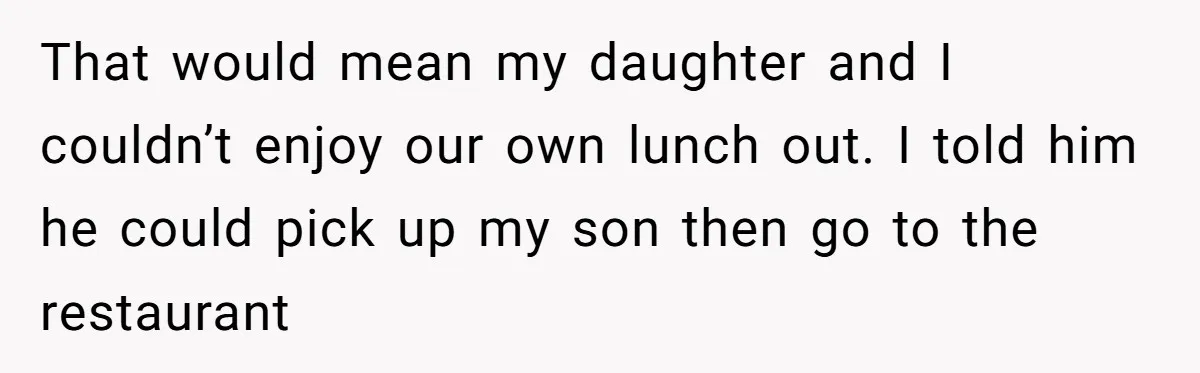 That would mean my daughter and I couldn’t enjoy our own lunch out. I told him he could pick up my son then go to the restaurant