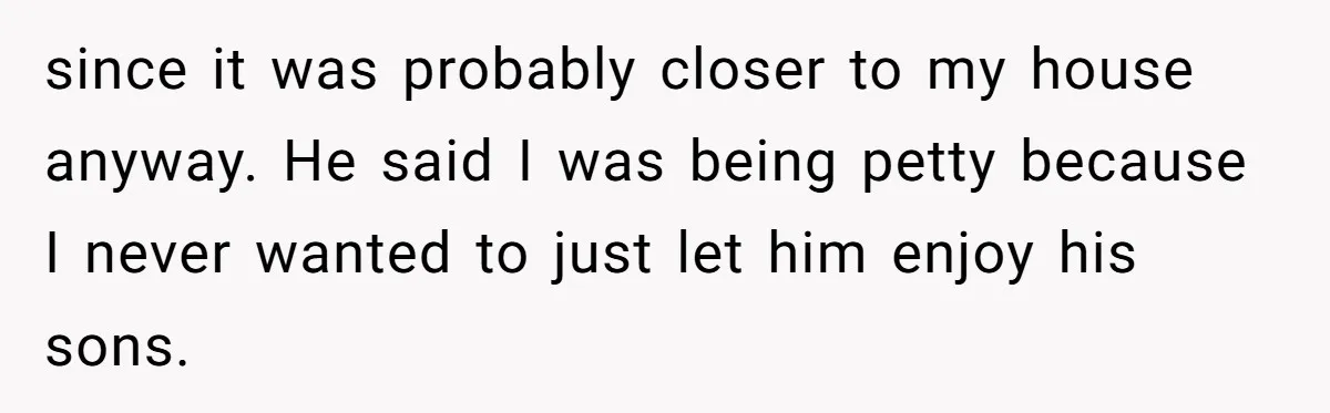 since it was probably closer to my house anyway. He said I was being petty because I never wanted to just let him enjoy his sons.