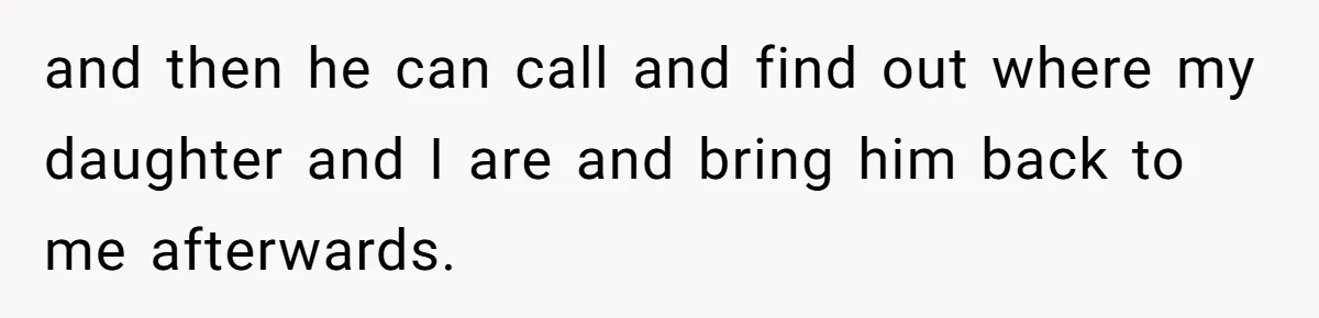 and then he can call and find out where my daughter and I are and bring him back to me afterwards.