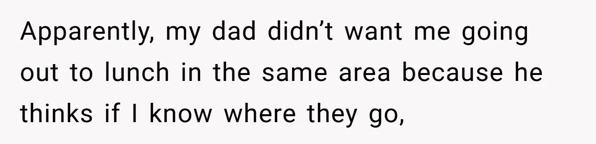 Apparently, my dad didn’t want me going out to lunch in the same area because he thinks if I know where they go,