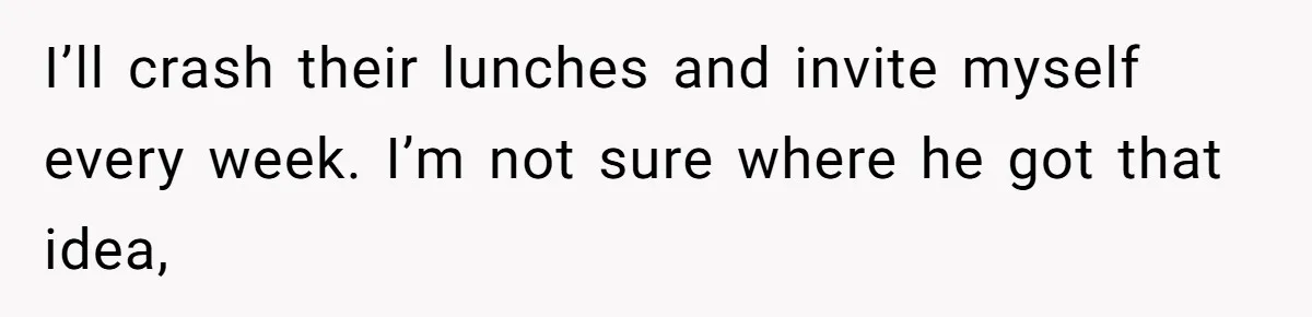 I’ll crash their lunches and invite myself every week. I’m not sure where he got that idea,