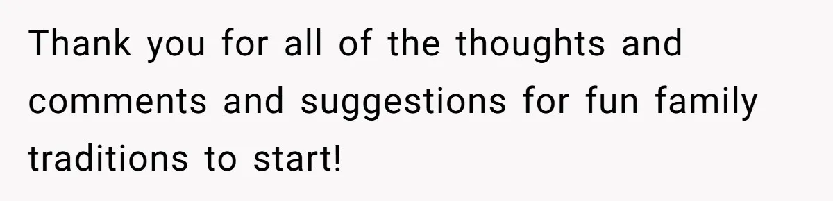 Thank you for all of the thoughts and comments and suggestions for fun family traditions to start!