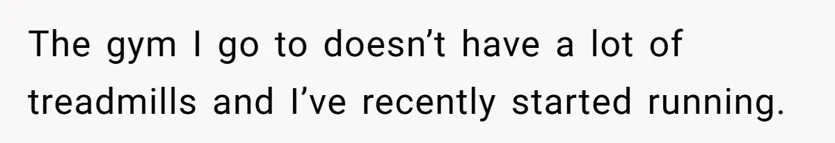 The gym I go to doesn’t have a lot of treadmills and I’ve recently started running.