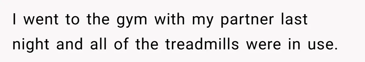 I went to the gym with my partner last night and all of the treadmills were in use.