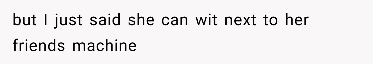 but I just said she can wit next to her friends machine