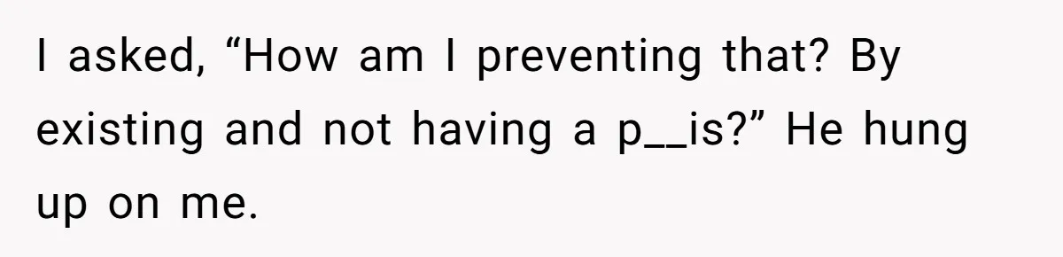 I asked, “How am I preventing that? By existing and not having a p__is?” He hung up on me.