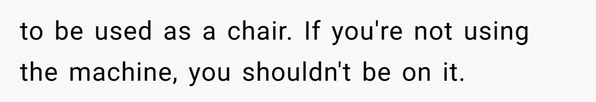 to be used as a chair. If you're not using the machine, you shouldn't be on it.