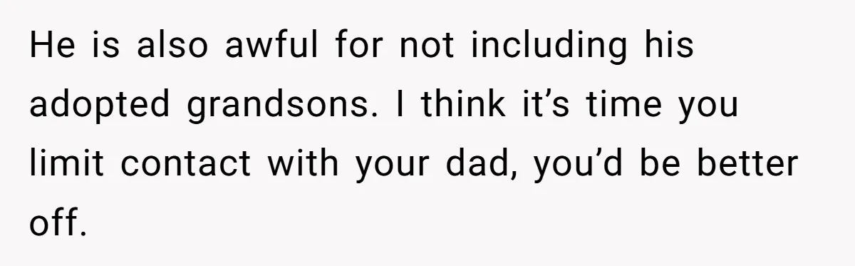 He is also awful for not including his adopted grandsons. I think it’s time you limit contact with your dad, you’d be better off.