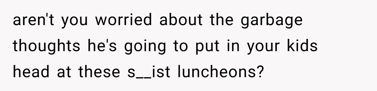 aren't you worried about the garbage thoughts he's going to put in your kids head at these s__ist luncheons?