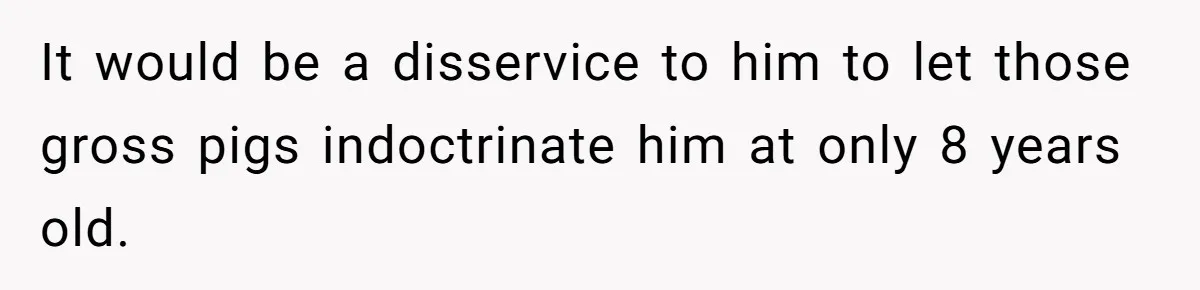 It would be a disservice to him to let those gross pigs indoctrinate him at only 8 years old.