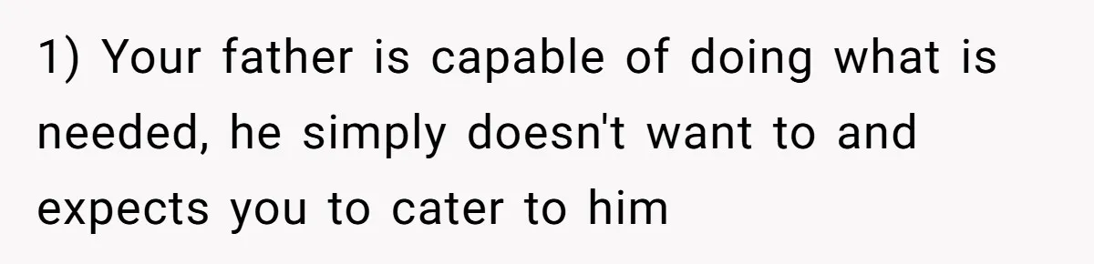 1) Your father is capable of doing what is needed, he simply doesn't want to and expects you to cater to him