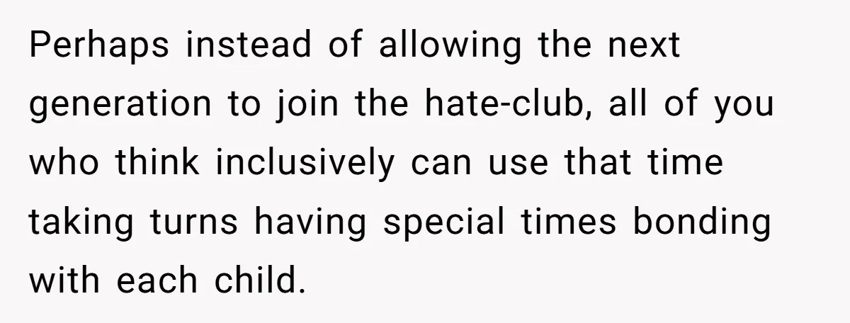 Perhaps instead of allowing the next generation to join the hate-club, all of you who think inclusively can use that time taking turns having special times bonding with each child.