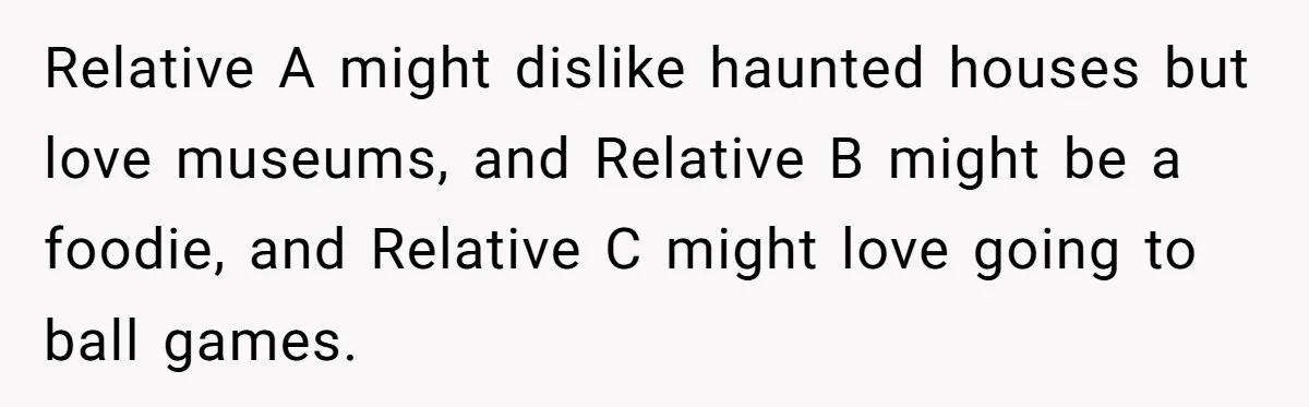 Relative A might dislike haunted houses but love museums, and Relative B might be a foodie, and Relative C might love going to ball games.
