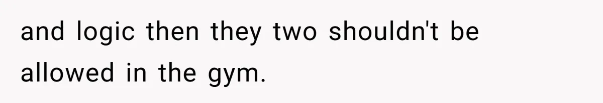 and logic then they two shouldn't be allowed in the gym.