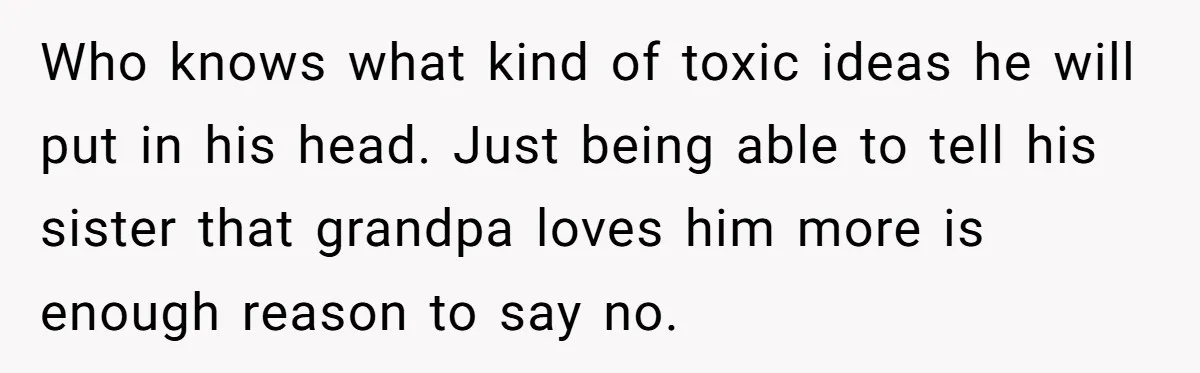 Who knows what kind of toxic ideas he will put in his head. Just being able to tell his sister that grandpa loves him more is enough reason to say...