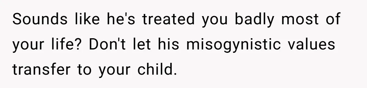 Sounds like he's treated you badly most of your life? Don't let his misogynistic values transfer to your child.