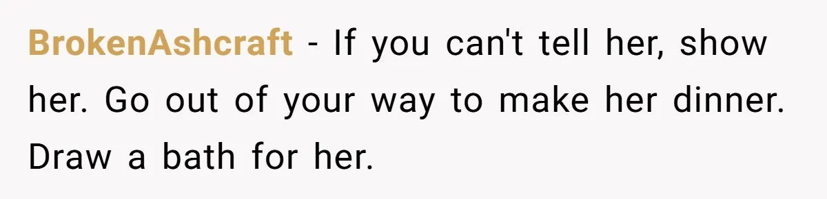 BrokenAshcraft − If you can't tell her, show her. Go out of your way to make her dinner. Draw a bath for her.