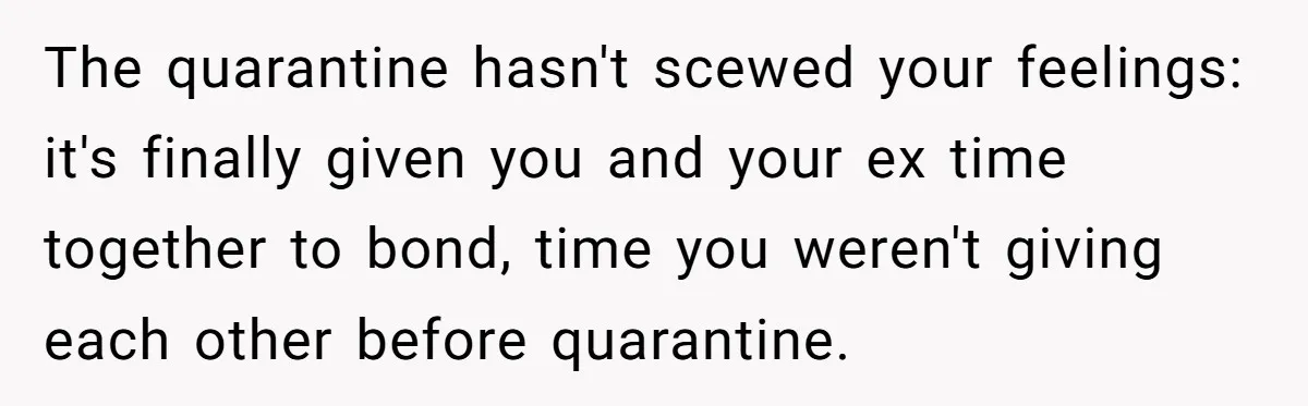 The quarantine hasn't scewed your feelings: it's finally given you and your ex time together to bond, time you weren't giving each other before quarantine.
