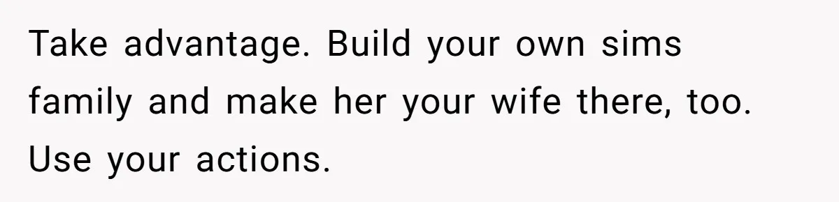 Take advantage. Build your own sims family and make her your wife there, too. Use your actions.