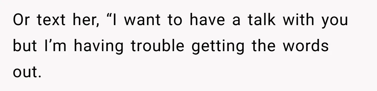 Or text her, “I want to have a talk with you but I’m having trouble getting the words out.
