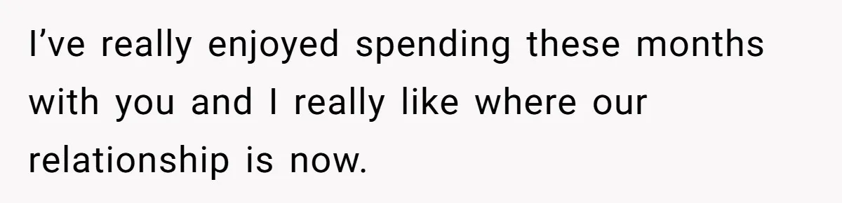 I’ve really enjoyed spending these months with you and I really like where our relationship is now.