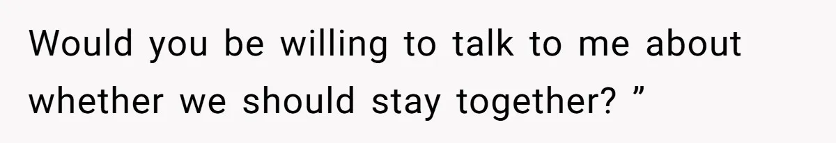 Would you be willing to talk to me about whether we should stay together? ”