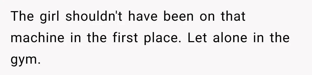 The girl shouldn't have been on that machine in the first place. Let alone in the gym.