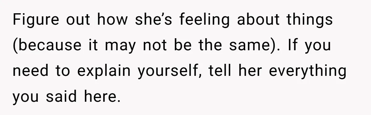 Figure out how she’s feeling about things (because it may not be the same). If you need to explain yourself, tell her everything you said here.
