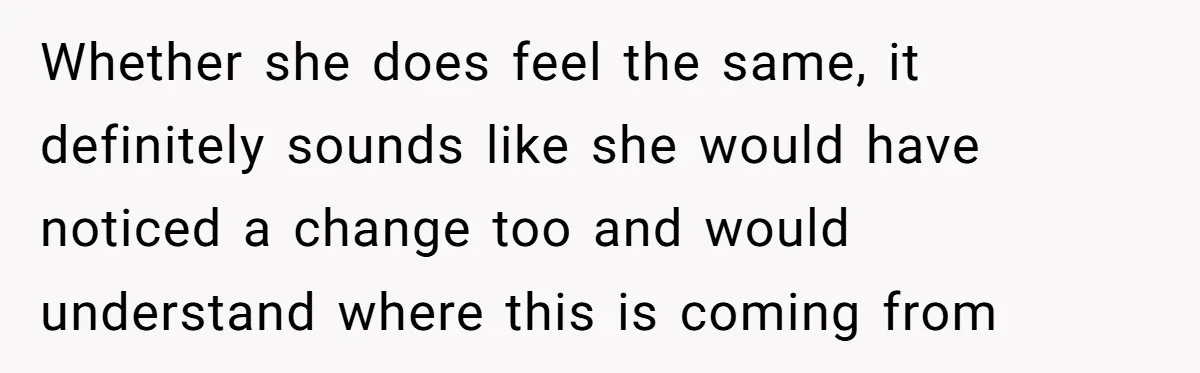 Whether she does feel the same, it definitely sounds like she would have noticed a change too and would understand where this is coming from