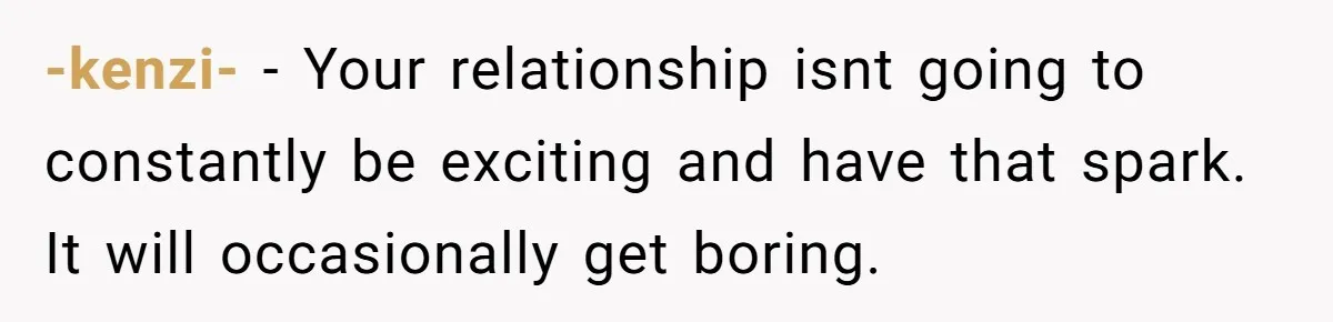 -kenzi- − Your relationship isnt going to constantly be exciting and have that spark. It will occasionally get boring.