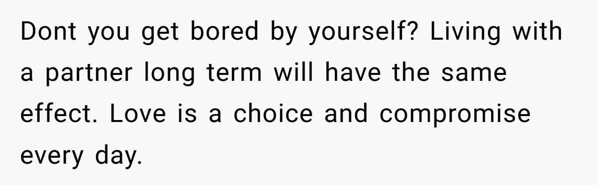 Dont you get bored by yourself? Living with a partner long term will have the same effect. Love is a choice and compromise every day.