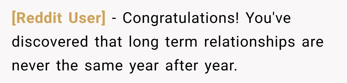 [Reddit User] − Congratulations! You've discovered that long term relationships are never the same year after year.