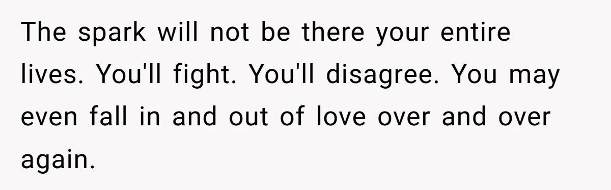 The spark will not be there your entire lives. You'll fight. You'll disagree. You may even fall in and out of love over and over again.