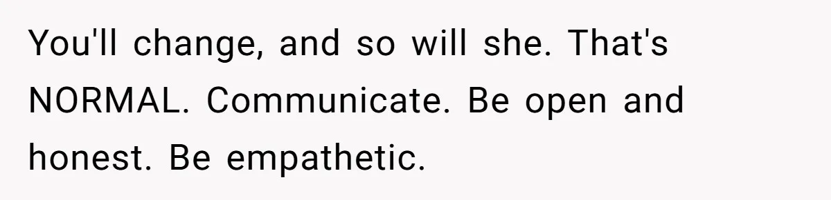 You'll change, and so will she. That's NORMAL. Communicate. Be open and honest. Be empathetic.
