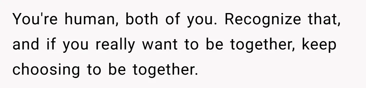 You're human, both of you. Recognize that, and if you really want to be together, keep choosing to be together.