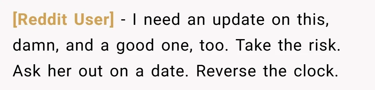 [Reddit User] − I need an update on this, damn, and a good one, too. Take the risk. Ask her out on a date. Reverse the clock.