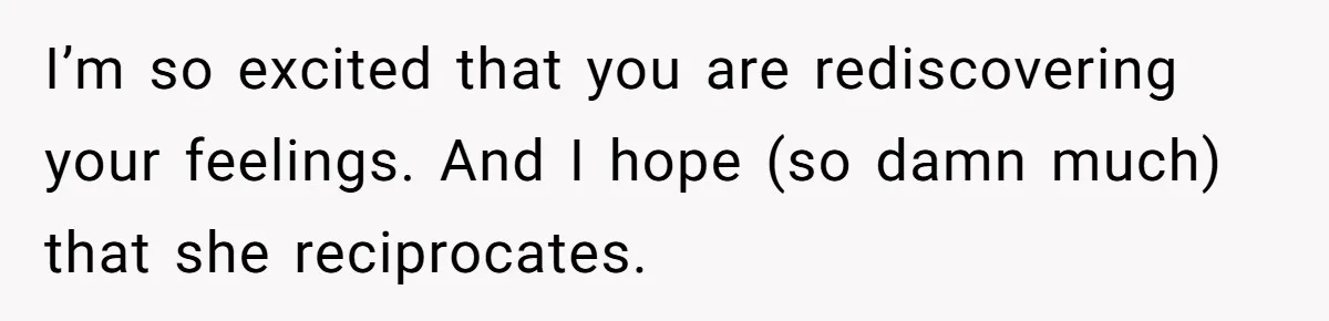 I’m so excited that you are rediscovering your feelings. And I hope (so damn much) that she reciprocates.