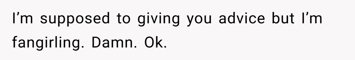 I’m supposed to giving you advice but I’m fangirling. Damn. Ok.