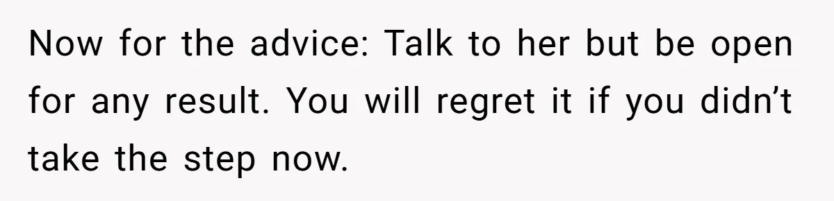 Now for the advice: Talk to her but be open for any result. You will regret it if you didn’t take the step now.