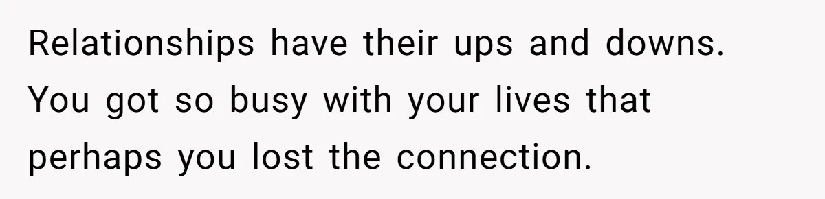 Relationships have their ups and downs. You got so busy with your lives that perhaps you lost the connection.