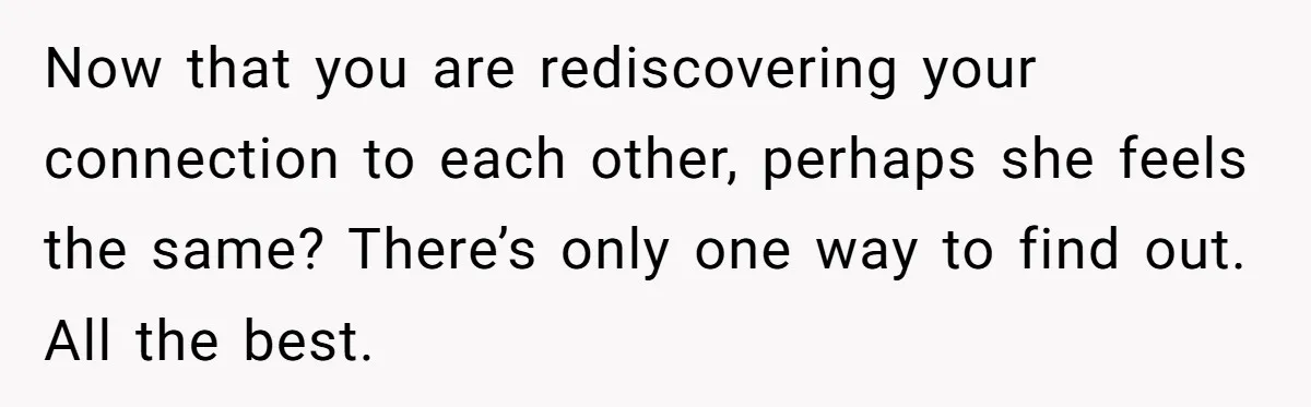 Now that you are rediscovering your connection to each other, perhaps she feels the same? There’s only one way to find out. All the best.