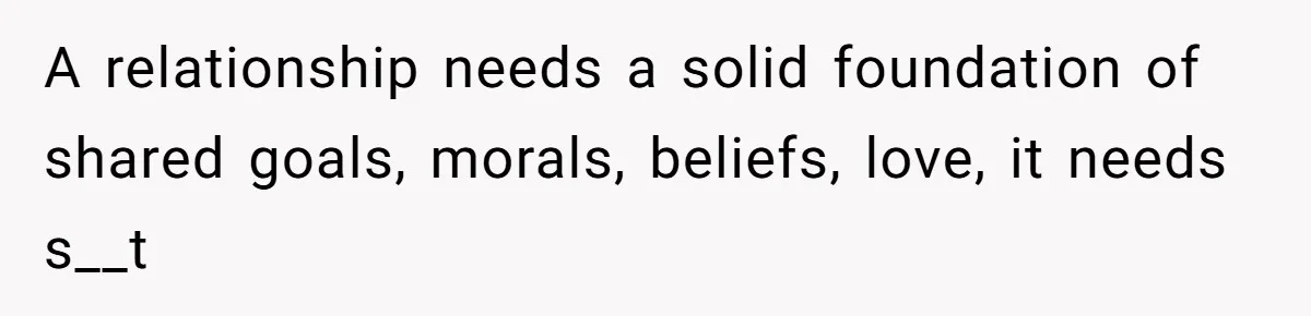 A relationship needs a solid foundation of shared goals, morals, beliefs, love, it needs s__t