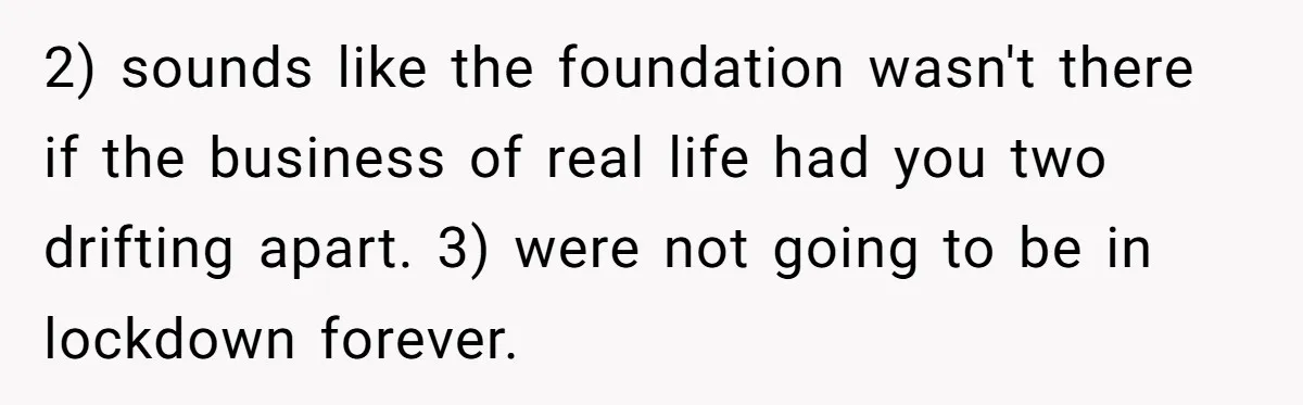 2) sounds like the foundation wasn't there if the business of real life had you two drifting apart. 3) were not going to be in lockdown forever.