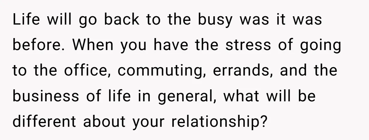 Life will go back to the busy was it was before. When you have the stress of going to the office, commuting, errands, and the business of life in general,...