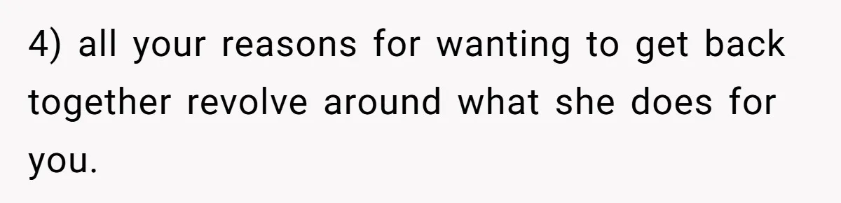 4) all your reasons for wanting to get back together revolve around what she does for you.